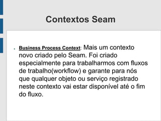 Contextos Seam
● Business Process Context: Mais um contexto
novo criado pelo Seam. Foi criado
especialmente para trabalharmos com fluxos
de trabalho(workflow) e garante para nós
que qualquer objeto ou serviço registrado
neste contexto vai estar disponível até o fim
do fluxo.
 