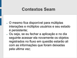 Contextos Seam
● O mesmo fica disponível para múltiplas
interações e múltiplos usuários e seu estado
é persistente;
● Ou seja, se eu fechar a aplicação e no dia
seguinte acessar ela novamente os objetos
registrados no fluxo em questão estarão ali
com as informações que foram deixadas
pela ultima vez;
 