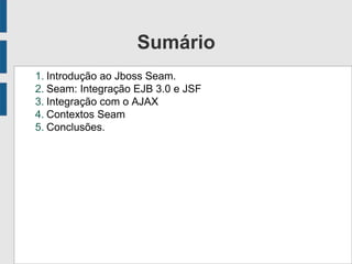 Sumário
1. Introdução ao Jboss Seam.
2. Seam: Integração EJB 3.0 e JSF
3. Integração com o AJAX
4. Contextos Seam
5. Conclusões.
 