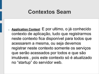 Contextos Seam
● Application Context: E por ultimo, o já conhecido
contexto de aplicação, tudo que registrarmos
neste contexto fica disponível para todos que
acessarem a mesma, ou seja devemos
registrar neste contexto somente os serviços
que serão acessados por todos e que são
imutáveis , pois este contexto só é atualizado
no “startup” do servidor web.
 