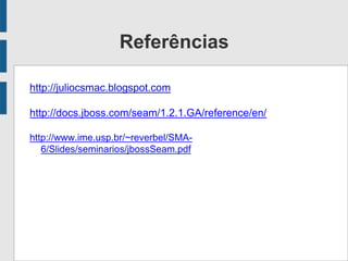 Referências
http://juliocsmac.blogspot.com
http://docs.jboss.com/seam/1.2.1.GA/reference/en/
http://www.ime.usp.br/~reverbel/SMA-
6/Slides/seminarios/jbossSeam.pdf
 