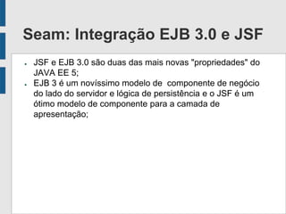Seam: Integração EJB 3.0 e JSF
● JSF e EJB 3.0 são duas das mais novas "propriedades" do
JAVA EE 5;
● EJB 3 é um novíssimo modelo de componente de negócio
do lado do servidor e lógica de persistência e o JSF é um
ótimo modelo de componente para a camada de
apresentação;
 