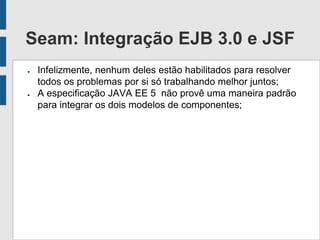 Seam: Integração EJB 3.0 e JSF
● Infelizmente, nenhum deles estão habilitados para resolver
todos os problemas por si só trabalhando melhor juntos;
● A especificação JAVA EE 5 não provê uma maneira padrão
para integrar os dois modelos de componentes;
 