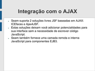 Integração com o AJAX
● Seam suporta 2 soluções livres JSF baseadas em AJAX:
ICEfaces e Ajax4JSF.
● Estas soluções deixam você adicionar potencialidades para
sua interface sem a necessidade de escrever código
JavaScript.
● Seam também fornece uma camada remota e interna
JavaScript para componentes EJB3.
 