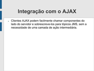 Integração com o AJAX
● Clientes AJAX podem facilmente chamar componentes do
lado do servidor e sobrescreve-los para tópicos JMS, sem a
necessidade de uma camada de ação intermediária.
 