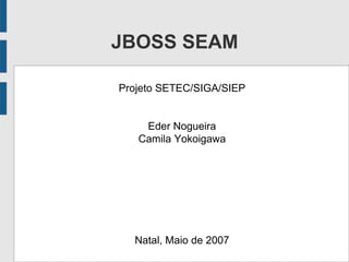 JBOSS SEAM
Projeto SETEC/SIGA/SIEP
Eder Nogueira
Camila Yokoigawa
Natal, Maio de 2007
 