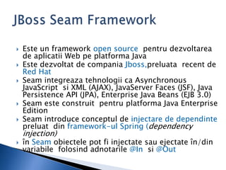  Este un framework open source pentru dezvoltarea
de aplicatii Web pe platforma Java
 Este dezvoltat de compania Jboss,preluata recent de
Red Hat
 Seam integreaza tehnologii ca Asynchronous
JavaScript si XML (AJAX), JavaServer Faces (JSF), Java
Persistence API (JPA), Enterprise Java Beans (EJB 3.0)
 Seam este construit pentru platforma Java Enterprise
Edition
 Seam introduce conceptul de injectare de dependinte
preluat din framework-ul Spring (dependency
injection)
 în Seam obiectele pot fi injectate sau ejectate în/din
variabile folosind adnotarile @In si @Out
 