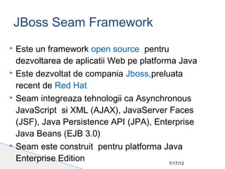 7/17/13
 Este un framework open source pentru
dezvoltarea de aplicatii Web pe platforma Java
 Este dezvoltat de compania Jboss,preluata
recent de Red Hat
 Seam integreaza tehnologii ca Asynchronous
JavaScript si XML (AJAX), JavaServer Faces
(JSF), Java Persistence API (JPA), Enterprise
Java Beans (EJB 3.0)
 Seam este construit pentru platforma Java
Enterprise Edition
JBoss Seam Framework
 