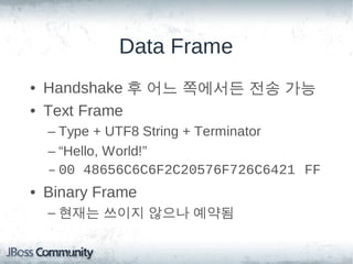Data Frame
• Handshake 후 어느 쪽에서든 전송 가능
• Text Frame
  – Type + UTF8 String + Terminator
  – “Hello, World!”
  – 00 48656C6C6F2C20576F726C6421 FF
• Binary Frame
  – 현재는 쓰이지 않으나 예약됨
 