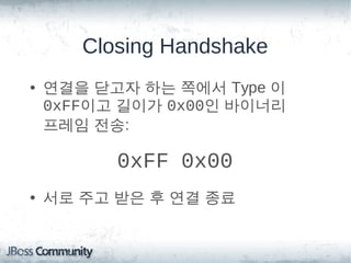 Closing Handshake
• 연결을 닫고자 하는 쪽에서 Type 이
  0xFF이고 길이가 0x00인 바이너리
  프레임 전송:

       0xFF 0x00
• 서로 주고 받은 후 연결 종료
 