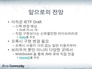앞으로의 전망
• 아직은 IETF Draft
  – 스펙 변경 예상
    • Draft 75 vs. 76
  – 직접 구현보다는 신뢰할만한 라이브러리로
    • Netty를 추천
• 프록시 구현 변경 필요
  – 프록시 사용이 거의 없는 일반 이용자부터
• 브라우저 뿐만 아니라 다양한 곳에서
  – WebSocket 을 통해 JMS 큐에 직접 연결
    • HornetQ를 추천
 