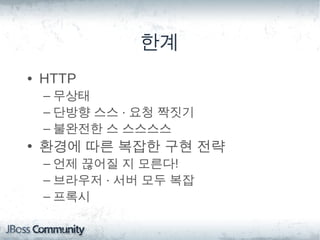 한계
• HTTP
 – 무상태
 – 단방향 스스 · 요청 짝짓기
 – 불완전한 스 스스스스
• 환경에 따른 복잡한 구현 전략
 – 언제 끊어질 지 모른다!
 – 브라우저 · 서버 모두 복잡
 – 프록시
 