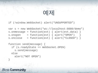 예제
if (!window.WebSocket) alert(“UNSUPPORTED”)

var s = new   WebSocket("ws://localhost:8080/demo")
s.onmessage   = function(evt) { alert(evt.data) }
s.onopen      = function(evt) { alert(“OPEN")   }
s.onclose     = function(evt) { alert(“CLOSED") }

function send(message) {
  if (s.readyState == WebSocket.OPEN)
    s.send(message)
  else
    alert(“NOT OPEN")
}
 