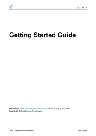 JBoss AS 7.1




Getting Started Guide




Exported from JBoss Community Documentation Editor at 2012-08-18 23:00:02 EDT
Copyright 2012 JBoss Community contributors.




JBoss Community Documentation                                                   Page 1 of 53
 