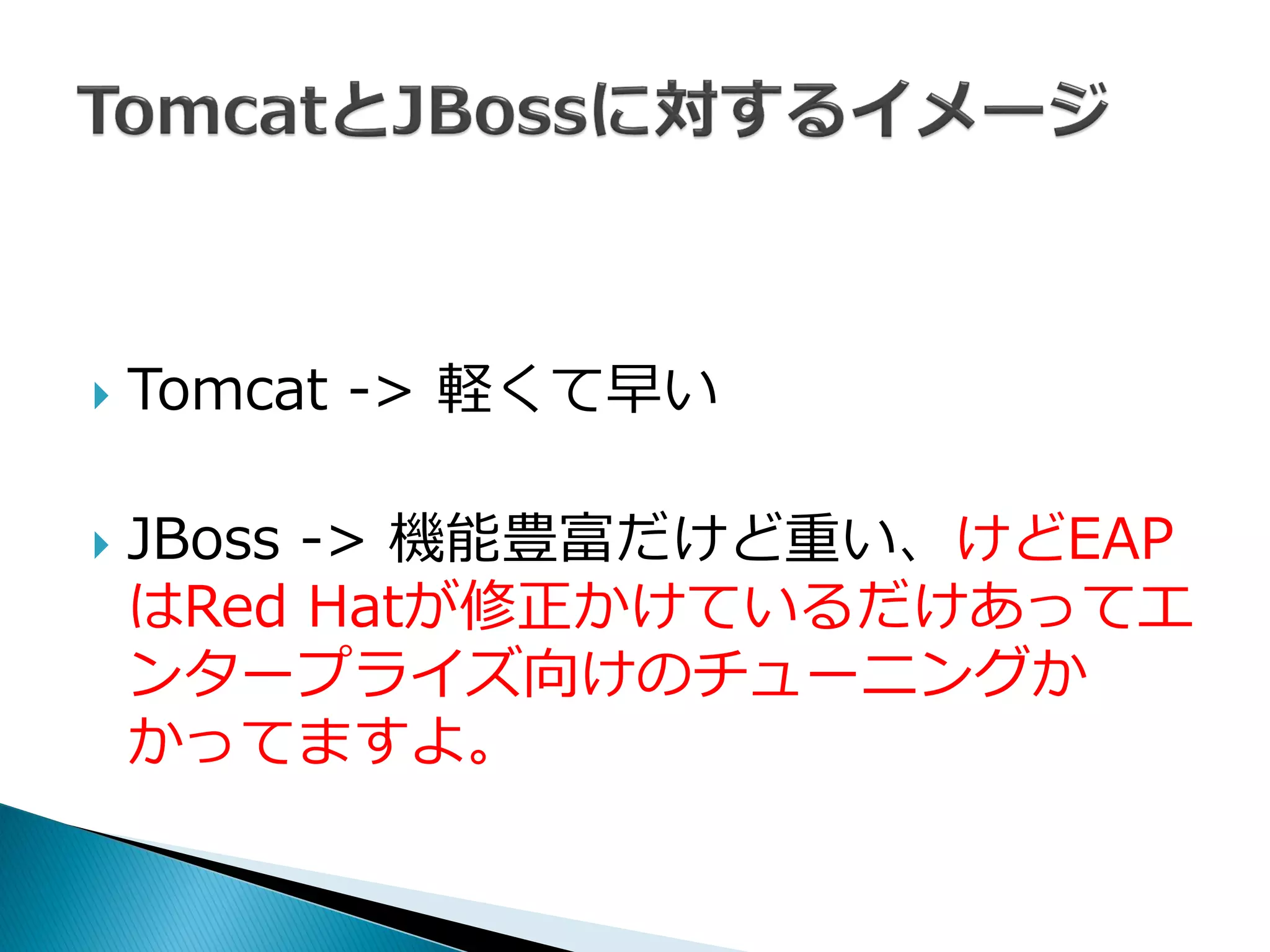  Tomcat -> 軽くて早い
 JBoss -> 機能豊富だけど重い、けどEAP
はRed Hatが修正かけているだけあってエ
ンタープライズ向けのチューニングか
かってますよ。
 