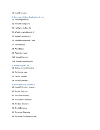 1.9. Java EE Services
2. Overview of JBoss Application Server
2.1. JBoss Organization
2.2. JBoss AS Background
2.3. Highlights of JBoss AS
2.4. What is new in JBoss AS 5?
2.5. JBoss AS Architecture
2.6. JBoss Microcontainer Layer
2.7. Services Layer
2.8. Aspect Layer
2.9. Application Layer
2.10. JBoss AS Services
2.11. JBoss AS Requirements
3. Installing JBoss AS
3.1. Getting and Installing Java
3.2. Configuring Java
3.3. Getting JBoss AS
3.4. Installing JBoss AS 5
4. JBoss Directory Structure
4.1. JBoss AS Directory Structure
4.2. The bin Directory
4.3. The client Directory
4.4. The common directory
4.5. The docs Directory
4.6. The lib Directory
4.7. The server Directory
4.8. The server Configuration Sets

 