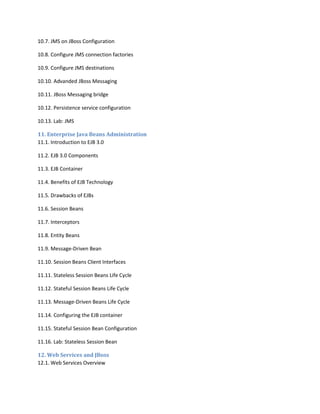 10.7. JMS on JBoss Configuration
10.8. Configure JMS connection factories
10.9. Configure JMS destinations
10.10. Advanded JBoss Messaging
10.11. JBoss Messaging bridge
10.12. Persistence service configuration
10.13. Lab: JMS
11. Enterprise Java Beans Administration
11.1. Introduction to EJB 3.0
11.2. EJB 3.0 Components
11.3. EJB Container
11.4. Benefits of EJB Technology
11.5. Drawbacks of EJBs
11.6. Session Beans
11.7. Interceptors
11.8. Entity Beans
11.9. Message-Driven Bean
11.10. Session Beans Client Interfaces
11.11. Stateless Session Beans Life Cycle
11.12. Stateful Session Beans Life Cycle
11.13. Message-Driven Beans Life Cycle
11.14. Configuring the EJB container
11.15. Stateful Session Bean Configuration
11.16. Lab: Stateless Session Bean
12. Web Services and JBoss
12.1. Web Services Overview

 