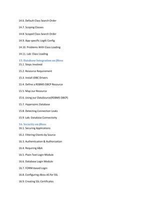 14.6. Default Class Search Order
14.7. Scoping Classes
14.8. Scoped Class Search Order
14.9. App-specific Log4J Config
14.10. Problems With Class Loading
14.11. Lab: Class Loading
15. Database Integration on JBoss
15.1. Steps Involved
15.2. Resource Requirement
15.3. Install JDBC Drivers
15.4. Define a RDBMS DBCP Resource
15.5. Map our Resource
15.6. Using our DataSource(RDBMS DBCP)
15.7. Hypersonic Database
15.8. Detecting Connection Leaks
15.9. Lab: Database Connectivity
16. Security on JBoss
16.1. Securing Applications
16.2. Filtering Clients by Source
16.3. Authentication & Authorization
16.4. Requiring A&A
16.5. Plain-Text Login Module
16.6. Database Login Module
16.7. FORM-based Login
16.8. Configuring JBoss AS for SSL
16.9. Creating SSL Certificates

 