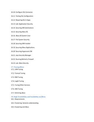 16.10. Configure SSL Connector
16.11. Testing SSL Configuration
16.12. Requiring SSL in Apps
16.13. Lab: Application Security
16.14. Securing JMS destinations
16.15. Securing JBoss AS
16.16. JBoss AS System User
16.17. File System Security
16.18. Securing JMX Invoker
16.19. Securing JBoss Applications
16.20. Securing Hypersonic DB
16.21. Java Security Manager
16.22. Running Behind a Firewall
16.23. Lab: JBoss Security
17. Tuning JBoss
17.1. JVM Tuning
17.2. Tomcat Tuning
17.3. RMI Tuning
17.4. Log4J Tuning
17.5. Tuning Other Services
17.6. JMS Tuning
17.7. Slimming JBoss
18. High Availability and Scalability on JBoss
18.1. Requirements
18.2. Clustering: General understanding
18.3. Clustering and JBoss

 