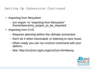 Setting Up Subversion Continued Importing from filesystem svn import -m “importing from filesystem”  /home/danno/my_project_to_be_imported Importing from CVS Requires planning before the ultimate conversion Don't do it when intoxicated, or listening to rave music When ready you can run cvs2svn command with your options. See: http://cvs2svn.tigris.org/cvs2svn.html#prep 