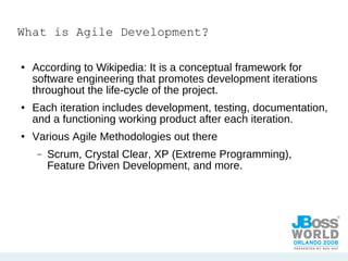 What is Agile Development? According to Wikipedia: It is a conceptual framework for software engineering that promotes development iterations throughout the life-cycle of the project. Each iteration includes development, testing, documentation, and a functioning working product after each iteration. Various Agile Methodologies out there Scrum, Crystal Clear, XP (Extreme Programming), Feature Driven Development, and more. 