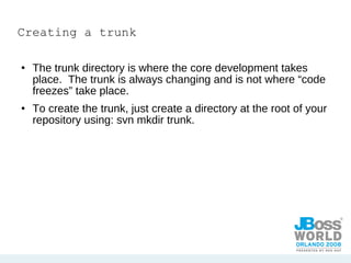 Creating a trunk The trunk directory is where the core development takes place.  The trunk is always changing and is not where “code freezes” take place. To create the trunk, just create a directory at the root of your repository using: svn mkdir trunk. 