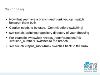 Switching Now that you have a branch and trunk you can switch between them both Caution needs to be used.  Commit before switching! svn switch, switches repository directory of your choosing For example svn switch <repos_root>/branches/RB-<version_number> switches to the branch svn switch <repos_root>/trunk switches back to the trunk 
