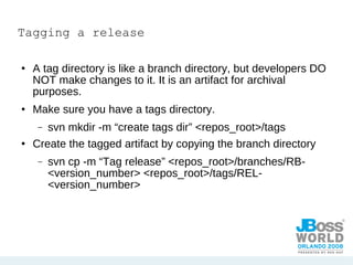 Tagging a release A tag directory is like a branch directory, but developers DO NOT make changes to it. It is an artifact for archival purposes. Make sure you have a tags directory. svn mkdir -m “create tags dir” <repos_root>/tags Create the tagged artifact by copying the branch directory svn cp -m “Tag release” <repos_root>/branches/RB-<version_number> <repos_root>/tags/REL-<version_number> 