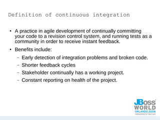 Definition of continuous integration A practice in agile development of continually committing your code to a revision control system, and running tests as a community in order to receive instant feedback. Benefits include: Early detection of integration problems and broken code. Shorter feedback cycles Stakeholder continually has a working project. Constant reporting on health of the project. 