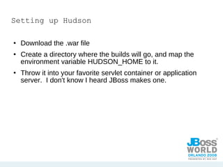 Setting up Hudson Download the .war file Create a directory where the builds will go, and map the environment variable HUDSON_HOME to it. Throw it into your favorite servlet container or application server.  I don't know I heard JBoss makes one. 