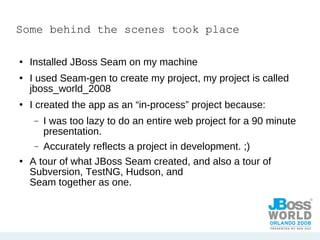 Some behind the scenes took place Installed JBoss Seam on my machine I used Seam-gen to create my project, my project is called jboss_world_2008 I created the app as an “in-process” project because:  I was too lazy to do an entire web project for a 90 minute presentation. Accurately reflects a project in development. ;) A tour of what JBoss Seam created, and also a tour of Subversion, TestNG, Hudson, and  Seam together as one. 