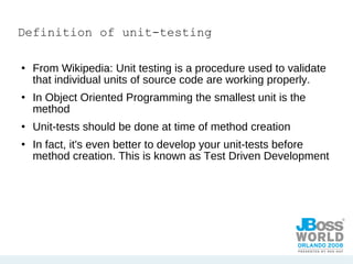 Definition of unit-testing From Wikipedia: Unit testing is a procedure used to validate that individual units of source code are working properly.  In Object Oriented Programming the smallest unit is the method Unit-tests should be done at time of method creation In fact, it's even better to develop your unit-tests before method creation. This is known as Test Driven Development 