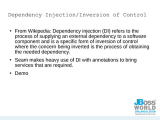 Dependency Injection/Inversion of Control From Wikipedia: Dependency injection (DI) refers to the process of supplying an external dependency to a software component and is a specific form of inversion of control where the concern being inverted is the process of obtaining the needed dependency. Seam makes heavy use of DI with annotations to bring services that are required. Demo 