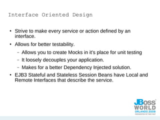 Interface Oriented Design Strive to make every service or action defined by an interface.  Allows for better testability. Allows you to create Mocks in it's place for unit testing It loosely decouples your application. Makes for a better Dependency Injected solution. EJB3 Stateful and Stateless Session Beans have Local and Remote Interfaces that describe the service. 