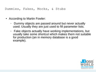 Dummies, Fakes, Mocks, & Stubs According to Martin Fowler: Dummy objects are passed around but never actually used. Usually they are just used to fill parameter lists. Fake objects actually have working implementations, but usually take some shortcut which makes them not suitable for production (an in memory database is a good example). 