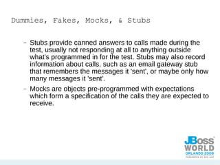 Dummies, Fakes, Mocks, & Stubs Stubs provide canned answers to calls made during the test, usually not responding at all to anything outside what's programmed in for the test. Stubs may also record information about calls, such as an email gateway stub that remembers the messages it 'sent', or maybe only how many messages it 'sent'. Mocks are objects pre-programmed with expectations which form a specification of the calls they are expected to receive.  