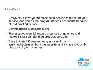 EasyMock EasyMock allows you to mock out a service required for your service, and you as the programmer can act out the behavior of that mocked service. Downloadable at easymock.org The latest version 2.3 makes great use of generics and makes it's use simpler than previous versions. Easy to install; Download easymock and the easymockextension from the website, and include it your lib directory of your seam app. 