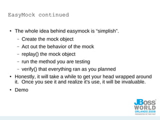 EasyMock continued The whole idea behind easymock is “simplish”. Create the mock object Act out the behavior of the mock replay() the mock object run the method you are testing verify() that everything ran as you planned Honestly, it will take a while to get your head wrapped around it.  Once you see it and realize it's use, it will be invaluable. Demo 