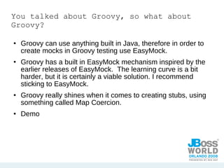 You talked about Groovy, so what about Groovy? Groovy can use anything built in Java, therefore in order to create mocks in Groovy testing use EasyMock. Groovy has a built in EasyMock mechanism inspired by the earlier releases of EasyMock.  The learning curve is a bit harder, but it is certainly a viable solution. I recommend sticking to EasyMock. Groovy really shines when it comes to creating stubs, using something called Map Coercion. Demo 