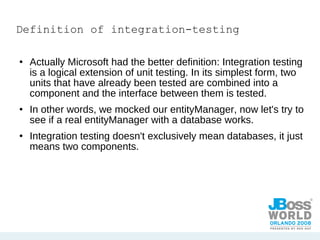 Definition of integration-testing Actually Microsoft had the better definition: Integration testing is a logical extension of unit testing. In its simplest form, two units that have already been tested are combined into a component and the interface between them is tested. In other words, we mocked our entityManager, now let's try to see if a real entityManager with a database works.  Integration testing doesn't exclusively mean databases, it just means two components. 