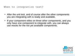 When to integration test? After the unit test, and of course after the other components you are integrating with is ready and available. If your component relies on three other components, and you only have one component to integrate with, you can always use mocks for the not yet available components. 