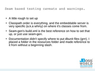 Seam based testing caveats and warnings. A little rough to set up Classpath order is everything, and the embeddable server is very specific (a.k.a whiny) on where it's classes come from. Seam-gen's build.xml is the best reference on how to set that up, or just use seam-gen. Documentation didn't specify where to put dbunit files (grrr). I placed a folder in the resources folder and made reference to it from without a beginning slash. 
