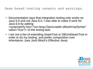 Seam based testing caveats and warnings. Documentation says that integration testing only works on Java 5.0 and not Java 6.0. I was able to make it work for Java 6.0 by adding:  <sysproperty key="sun.lang.ClassLoader.allowArraySyntax" value="true"/> to the testng task. I am not a fan of extending SeamTest or DBUnitSeamTest in order to do my testing, and prefer composition over inheritance. (see Josh Bloch's Effective Java) 