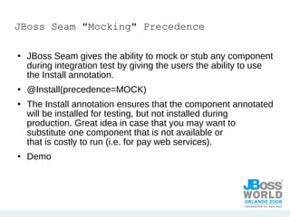 JBoss Seam "Mocking" Precedence JBoss Seam gives the ability to mock or stub any component during integration test by giving the users the ability to use the Install annotation. @Install(precedence=MOCK) The Install annotation ensures that the component annotated will be installed for testing, but not installed during production. Great idea in case that you may want to substitute one component that is not available or  that is costly to run (i.e. for pay web services). Demo 