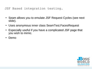 JSF Based integration testing. Seam allows you to emulate JSF Request Cycles (see next slide). Uses anonymous inner class SeamTest.FacesRequest Especially useful if you have a complicated JSF page that you wish to mimic.  Demo 