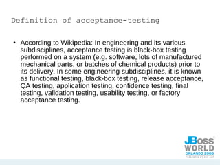 Definition of acceptance-testing According to Wikipedia: In engineering and its various subdisciplines, acceptance testing is black-box testing performed on a system (e.g. software, lots of manufactured mechanical parts, or batches of chemical products) prior to its delivery. In some engineering subdisciplines, it is known as functional testing, black-box testing, release acceptance, QA testing, application testing, confidence testing, final testing, validation testing, usability testing, or factory acceptance testing. 