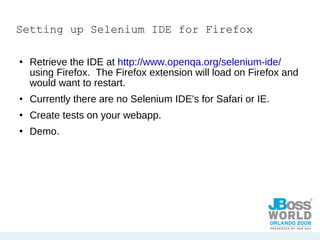 Setting up Selenium IDE for Firefox Retrieve the IDE at  http://www.openqa.org/selenium-ide/  using Firefox.  The Firefox extension will load on Firefox and would want to restart. Currently there are no Selenium IDE's for Safari or IE. Create tests on your webapp.  Demo. 