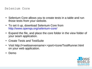 Selenium Core Selenium Core allows you to create tests in a table and run those tests from your website. To set it up, download Selenium Core from  http://www.openqa.org/selenium-core/ Expand the file, and place the core folder in the view folder of your seam application. Create Tests and TestSuite Visit http://<webservername>:<port>/core/TestRunner.html on your web application. Demo 