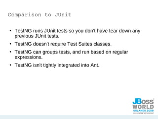 Comparison to JUnit TestNG runs JUnit tests so you don't have tear down any previous JUnit tests. TestNG doesn't require Test Suites classes. TestNG can groups tests, and run based on regular expressions. TestNG isn't tightly integrated into Ant.  
