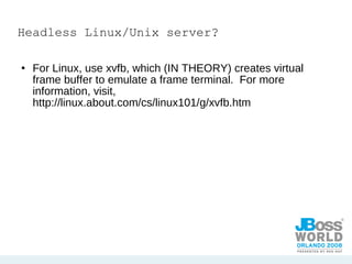 Headless Linux/Unix server? For Linux, use xvfb, which (IN THEORY) creates virtual frame buffer to emulate a frame terminal.  For more information, visit, http://linux.about.com/cs/linux101/g/xvfb.htm 